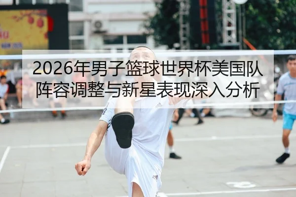 2026年男子篮球世界杯美国队阵容调整与新星表现深入分析