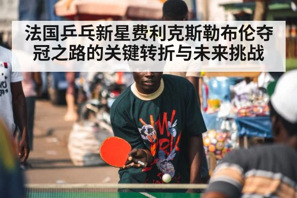 法国乒乓新星费利克斯勒布伦夺冠之路的关键转折与未来挑战