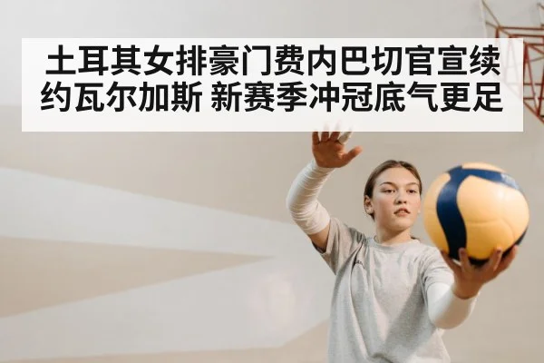 土耳其女排豪门费内巴切官宣续约瓦尔加斯 新赛季冲冠底气更足