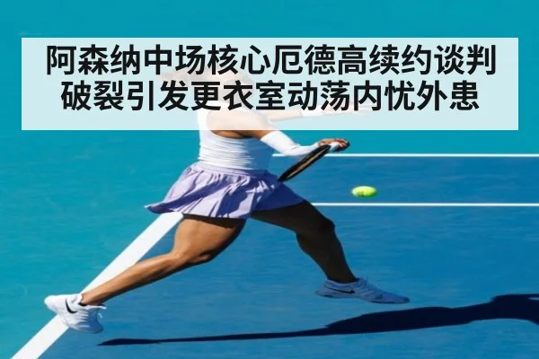 阿森纳中场核心厄德高续约谈判破裂引发更衣室动荡内忧外患